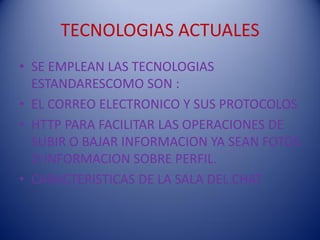 TECNOLOGIAS ACTUALES
• SE EMPLEAN LAS TECNOLOGIAS
  ESTANDARESCOMO SON :
• EL CORREO ELECTRONICO Y SUS PROTOCOLOS
• HTTP PARA FACILITAR LAS OPERACIONES DE
  SUBIR O BAJAR INFORMACION YA SEAN FOTOS
  O INFORMACION SOBRE PERFIL.
• CARACTERISTICAS DE LA SALA DEL CHAT
 