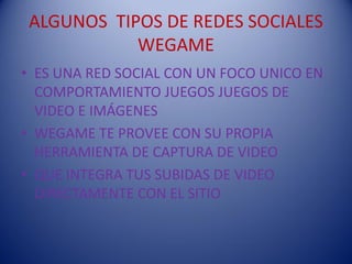 ALGUNOS TIPOS DE REDES SOCIALES
            WEGAME
• ES UNA RED SOCIAL CON UN FOCO UNICO EN
  COMPORTAMIENTO JUEGOS JUEGOS DE
  VIDEO E IMÁGENES
• WEGAME TE PROVEE CON SU PROPIA
  HERRAMIENTA DE CAPTURA DE VIDEO
• QUE INTEGRA TUS SUBIDAS DE VIDEO
  DIRECTAMENTE CON EL SITIO
 