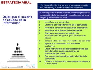 La clave del éxito viral es que el usuario se adueñe del contenido y lo difunda entre sus conocidos ESTRATEGIA VIRAL Dejar que el usuario se adueñe de la información Identificar una comunidad Gratificar el comportamiento de la comunidad Identificar canales de distribución alternativos Identificar a los líderes de la comunidad Elaborar un programa estratégico de mercadotecnia de igual a igual entorno a los líderes Colocar a las personas en el centro, no a su sitio Apoyar a la comunidad con iniciativas exclusivas Crear instrumentos de mercadotecnia viral que permitan a los usuarios promover su información por usted Dar a conocer al mundo exterior el éxito de la comunidad Difundir la información a las audiencias ajenas a la comunidad Las campañas exitosas cuentan con tres ingredientes: exploración de la comunidad, mercadotecnia de igual a igual y mercadotecnia viral 