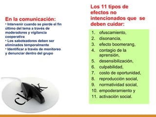 Los 11 tipos de efectos no intencionados que  se deben cuidar:  ofuscamiento,  disonancia,  efecto boomerang,  contagio de la aprensión,  desensibilización,  culpabilidad,  costo de oportunidad,  reproducción social,  normatividad social,  empoderamiento y  activación social. En la comunicación: Intervenir cuando se pierde el fin último del tema a través de moderadores y vigilancia cooperativa Los saboteadores deben ser eliminados temporalmente Identificar a través de monitoreo y denunciar dentro del grupo 