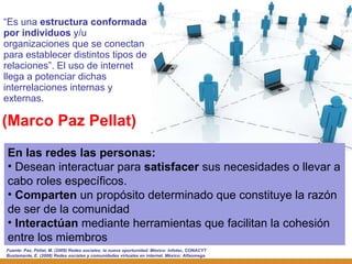 (Marco Paz Pellat) “ Es una  estructura conformada por individuos  y/u organizaciones que se conectan para establecer distintos tipos de relaciones ”. El uso de internet llega a potenciar dichas interrelaciones internas y externas. Fuente:  Paz, Pellat, M. (2009) Redes sociales: la nueva oportunidad. México: Infotec, CONACYT Bustamante, E. (2008) Redes sociales y comunidades virtuales en internet. México: Alfaomega En las redes las personas: Desean interactuar para  satisfacer  sus necesidades o llevar a cabo roles específicos. Comparten  un propósito determinado que constituye la razón de ser de la comunidad Interactúan  mediante herramientas que facilitan la cohesión entre los miembros 