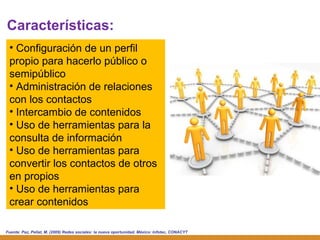 Fuente:  Paz, Pellat, M. (2009) Redes sociales: la nueva oportunidad. México: Infotec, CONACYT Configuración de un perfil propio para hacerlo público o semipúblico Administración de relaciones con los contactos Intercambio de contenidos Uso de herramientas para la consulta de información Uso de herramientas para convertir los contactos de otros en propios Uso de herramientas para crear contenidos Características: 