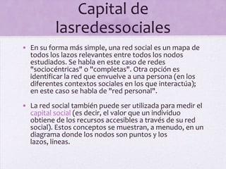 Capital de lasredessocialesEn su forma más simple, una red social es un mapa de todos los lazos relevantes entre todos los nodos estudiados. Se habla en este caso de redes "sociocéntricas" o "completas". Otra opción es identificar la red que envuelve a una persona (en los diferentes contextos sociales en los que interactúa); en este caso se habla de "red personal".La red social también puede ser utilizada para medir el capital social (es decir, el valor que un individuo obtiene de los recursos accesibles a través de su red social). Estos conceptos se muestran, a menudo, en un diagrama donde los nodos son puntos y los lazos, líneas.