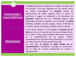 En Inicio podremos chequear los tweets enviados por
                  los usuarios a los que seguimos en las ultimas horas
                  por orden cronológico. En Conecta vemos las
 CONDICIONES Y    interacciones de otros usuarios hacia ti, quien te
                  comienza a seguir, te retwittea o te menciona. En
CARACTERÍSTICAS   Descubre podemos ver los “Trending Topics” más
                  destacados del día en España o en el mundo. En Perfil
                  podemos cambiar nuestra imagen, datos, el diseño de
                  tu perfil y enviar mensajes privados a otros usuarios.
                  La red social Twitter no está dirigida a menores de 13
                  años, por eso, en el caso de que un usuario tenga menos
                  de 13 años y haya proporcionado información personal
                  sin el consentimiento de los padres, Twitter
                  automáticamente eliminará dicha información y la cuenta
 PRIVACIDAD       del niño menor de 13 años quedará borrada.
                  Por otro lado, el usuario es quién decide con su
                  consentimiento si compartir o divulgar su información,
                  con el resto de usuarios bloqueando su cuenta o
                  dejándola libre.
 