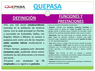 QUEPASA
         DEFINICIÓN                                       FUNCIONES Y
                                                          PRESTACIONES
Es una red social estadounidense           Entre sus funciones principales encontramos:
                                            Explorar: utilizada para encontrar contactos conocidos, o
centrada en la población de América         también tienes la opción de “enviar un guiño” para que te
Latina. Con la sede principal en Florida,   agregue él/ella. Si decides buscar contactos no conocidos, tienes
                                            debajo de los contactos pequeños detalles como el país y la edad.
y sucursales en Scottsdale, Dallas, Los     Mamacitas: Esta red social puede ser utilizada también, para
Ángeles, Miami y México, se conoce a        votar, según tus intereses, hombres o mujeres, para poder
                                            buscarlas luego y agregarlas, además de poder guardar las fotos
quepasa.com como una de las mayores         en “mis mamacitas/papacitos”
redes sociales latinas multicultural y      Chat: Muy similar al antiguo chat de Terra.es, donde te puedes
                                            meter en diferentes “room” según los temas. En este chat habla
bilingüe.                                   cualquiera, sea o no amigo tuyo, es decir, es una forma más de
Hace tiempo, quepasa.com absorbió          conocer personas, y si hablando conoces a alguien, puedes
                                            agregarle.
corazones.com, pudiendo ahora entrar        Stickers: Esta función se basa en tarjetas o postales
mediante las dos direcciones a la misma     predeterminados o creadas por uno mismo. Pueden utilizarse para
                                            felicitar cumpleaños, navidades o San Valentín.
red social.                                 Juegos: Aplicación para entretenimiento.
Cuenta con alrededor de 75                 Concurso: También tiene la aplicación de participar en diferentes
                                            concursos con premios variados.
empleados y su registro es gratuito.
 