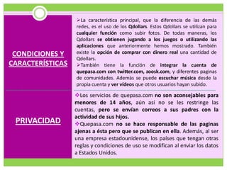 La característica principal, que la diferencia de las demás
                  redes, es el uso de los Qdollars. Estos Qdollars se utilizan para
                  cualquier función como subir fotos. De todas maneras, los
                  Qdollars se obtienen jugando a los juegos o utilizando las
                  aplicaciones que anteriormente hemos mostrado. También
 CONDICIONES Y    existe la opción de comprar con dinero real una cantidad de
                  Qdollars.
CARACTERÍSTICAS   También tiene la función de integrar la cuenta de
                  quepasa.com con twitter.com, zoosk.com, y diferentes paginas
                  de comunidades. Además se puede escuchar música desde la
                  propia cuenta y ver vídeos que otros usuarios hayan subido.

                  Los servicios de quepasa.com no son aconsejables para
                  menores de 14 años, aún así no se les restringe las
                  cuentas, pero se envían correos a sus padres con la
                  actividad de sus hijos.
 PRIVACIDAD       Quepasa.com no se hace responsable de las paginas
                  ajenas a ésta pero que se publican en ella. Además, al ser
                  una empresa estadounidense, los países que tengan otras
                  reglas y condiciones de uso se modifican al enviar los datos
                  a Estados Unidos.
 