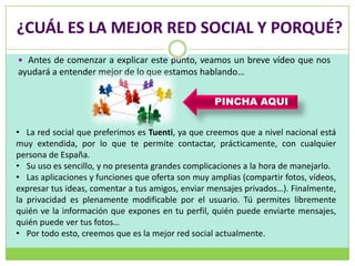 ¿CUÁL ES LA MEJOR RED SOCIAL Y PORQUÉ?
 Antes de comenzar a explicar este punto, veamos un breve vídeo que nos
ayudará a entender mejor de lo que estamos hablando…


                                                   PINCHA AQUI


• La red social que preferimos es Tuenti, ya que creemos que a nivel nacional está
muy extendida, por lo que te permite contactar, prácticamente, con cualquier
persona de España.
• Su uso es sencillo, y no presenta grandes complicaciones a la hora de manejarlo.
• Las aplicaciones y funciones que oferta son muy amplias (compartir fotos, vídeos,
expresar tus ideas, comentar a tus amigos, enviar mensajes privados…). Finalmente,
la privacidad es plenamente modificable por el usuario. Tú permites libremente
quién ve la información que expones en tu perfil, quién puede enviarte mensajes,
quién puede ver tus fotos…
• Por todo esto, creemos que es la mejor red social actualmente.
 