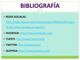 BIBLIOGRAFÍA
 REDES SOCIALES:

 http://blogs.alianzo.com/redessociales/2009/01/06/mapa-
 de-las-redes-sociales-en-espana/

 FACEBOOK: http://www.facebook.com/

 TUENTI: http://www.tuenti.com/

 TWITTER: http://twitter.com/

 QUEPASA: http://www.quepasa.com/
 
