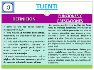 TUENTI
                                                    FUNCIONES Y
        DEFINICIÓN                                  PRESTACIONES
                                           Los usuarios pueden crear perfiles con fotos,
Tuenti es una red social española         listas de intereses personales, información de
inaugurada en 2006.                        contacto y otros datos personales. Los usuarios
Tiene más de 13 millones de usuarios,     se pueden comunicar con amigos y otros
obteniendo un crecimiento del 33% en       usuarios a través de mensajes privados o
el último año.                             públicos y chat. También se pueden unir a
El sitio está enfocado principalmente a   páginas, algunas de las cuales son mantenidas
la población española. Permite al          por organizaciones como un medio para hacer
                                           publicidad.
usuario crear su propio perfil, añadir a
                                           Tuenti dispone de aplicaciones oficiales para
otros usuarios como amigos e
                                           varias plataformas móviles como iPhone,
intercambiar mensajes.
                                           Blackberry y Android. Además, los dispositivos
Además, los usuarios se pueden unir a     móviles que acceden a Tuenti reciben una
páginas de intereses comunes, gestión      versión adaptada según las características del
de eventos, subida de fotos y vídeos.      dispositivo.
 