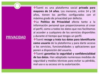 Tuenti es una plataforma social privada para
             mayores de 14 años. Los menores, entre 14 y 18
             años, tienen los perfiles configurados con el
             máximo grado de privacidad por defecto.
             La Política de Privacidad afecta tanto a la
             información personal que proporcionamos al crear
             el perfil, como a todos los datos que nos facilitamos
             al acceder a cualquiera de los servicios disponibles
PRIVACIDAD   y durante el tiempo que tengas un perfil.
             Tuenti recoge y trata tus datos para identificarte
             como usuario de la plataforma y para darte acceso
             a los servicios, funcionalidades y aplicaciones que
             ponen a disposición del usuario.
             Tuenti garantiza la seguridad y confidencialidad
             de tus datos. Han adoptado numerosas medidas de
             seguridad y medios técnicos para evitar su pérdida,
             mal uso o su acceso sin tu autorización.
 