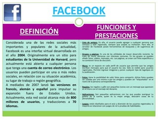 FACEBOOK
                                                                    FUNCIONES Y
         DEFINICIÓN
                                                                    PRESTACIONES
Considerada una de las redes sociales más           • Lista de amigos: En ella, el usuario puede agregar a cualquier persona que
                                                     conozca y esté registrada, siempre que acepte su invitación. Para ello, el
importantes y populares de la actualidad,            servidor de Facebook posee herramientas de búsqueda y de sugerencia de
                                                     amigos.
Facebook es una interfaz virtual desarrollada en
                                                    • Grupos y páginas: Es una de las utilidades de mayor desarrollo reciente. Se
el año 2004. Originalmente era un sitio para         trata de reunir personas con intereses comunes. En los grupos se pueden
                                                     añadir fotos, vídeos, mensajes, etc. Las páginas, se crean con fines específicos y
estudiantes de la Universidad de Harvard, pero       no contienen foros de discusión.
actualmente está abierta a cualquier persona        • Muro: es un espacio en cada perfil de usuario que permite que los amigos
que tenga una cuenta de correo electrónico. Los      escriban mensajes para que el usuario los vea. Sólo es visible para usuarios
                                                     registrados. Permite ingresar imágenes y poner cualquier tipo de logotipos en
usuarios pueden participar en una o más redes        tu publicación.

sociales, en relación con su situación académica,   • Fotos: tiene la posibilidad de subir fotos para compartir; dichas fotos pueden
                                                     ser subidas por uno mismo o por los amigos y pueden ser “etiquetadas” en el
su lugar de trabajo o región geográfica.             rostro de la persona correspondiente.
A mediados de 2007 lanzó las versiones en           • Regalos: los regalos o gifts son pequeños íconos con un mensaje que aparecen
francés, alemán y español para impulsar su           en el muro con el mensaje del donante.

expansión      fuera    de     Estados    Unidos.   • Aplicaciones: Son pequeñas aplicaciones con las que puedes averiguar tu
                                                     galleta de la suerte, quien es tu mejor amigo, descubrir cosas de tu
Actualmente, esta red social alcanza más de 800      personalidad...
millones de usuarios, y traducciones a 70           • Juegos: están diseñados para el ocio y diversión de los usuarios registrados; la
idiomas.                                             mayoría se relacionan con juegos de rol o pruebas de habilidades.
 