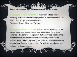 Dentro de estos dos tipos de redes podemos ver dos grupos:


 Las redes sociales horizontales se dirigen a todo tipo de
usuario y no tienen una temática definida ni un fin concreto. Las
redes de este tipo mas conocidas son
Facebook, Orkut, Identi.ca, Twitter.


 Las redes sociales verticales se basan en un tema concreto y
buscan congregar un gran numero de usuarios en torno a esa
temática o fin concreto. Se pueden distinguir tres tipos dentro
de estas redes: las redes sociales verticales profesionales
(Viadeo, Xing, Linked In y11870), las redes sociales verticales de
ocio (Wipley, Minube Dogster, Last.FM y Moterus) y las redes
sociales verticales mixtas.
 