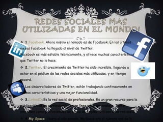  1.Facebook. Ahora mismo el reinado es de Facebook. En los últimos
meses Facebook ha llegado al nivel de Twitter.
Facebook es más estable técnicamente, y ofrece muchas características
que Twitter no lo hace.

 2.Twitter. El crecimiento de Twitter ha sido increíble, llegando a
estar en el pódium de las redes sociales más utilizadas, y en tiempo
record.

 Los desarrolladores de Twitter, están trabajando continuamente en
nuevas características y una mejor funcionalidad.

 3.LinkedIn.Es la red social de profesionales. Es un gran recurso para la
publicación de un curriculum vitae en línea y buscar trabajo. Tanto
empresas como profesionales en busca de empleo, utilizan esta red social.

 4.My Space. Hasta el año pasado, MySpace era el número uno de la
 