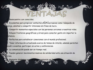  Reencuentro con conocidos.
 Excelentes para propiciar contactos afectivos nuevos como: búsqueda de
pareja, amistad o compartir intereses sin fines de lucro.
 Compartir momentos especiales con las personas cercanas a nuestras vidas.
 Diluyen fronteras geográficas y sirven para conectar gente sin importar la
distancia.
 Perfectas para establecer conexiones con el mundo profesional.
 Tener información actualizada acerca de temas de interés, además permiten
acudir a eventos, participar en actos y conferencias.
 La comunicación puede ser en tiempo real.
 Pueden generar movimientos masivos de solidaridad ante una situación de
crisis.
 Bastante dinámicas para producir contenido en Internet.
 