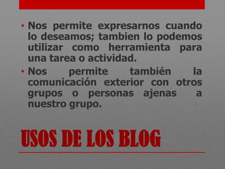 • Nos permite expresarnos cuando
  lo deseamos; tambien lo podemos
  utilizar como herramienta para
  una tarea o actividad.
• Nos      permite    también  la
  comunicación exterior con otros
  grupos o personas ajenas      a
  nuestro grupo.


USOS DE LOS BLOG
 
