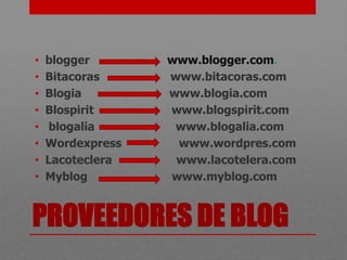 •   blogger       www.blogger.com.
•   Bitacoras     www.bitacoras.com
•   Blogia        www.blogia.com
•   Blospirit     www.blogspirit.com
•   blogalia       www.blogalia.com
•   Wordexpress    www.wordpres.com
•   Lacoteclera    www.lacotelera.com
•   Myblog        www.myblog.com


PROVEEDORES DE BLOG
 