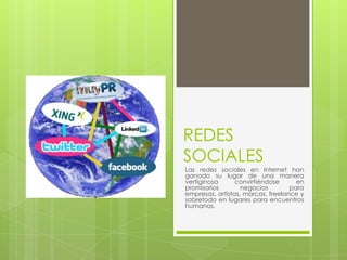 REDES
SOCIALES
Las redes sociales en Internet han
ganado su lugar de una manera
vertiginosa      convirtiéndose      en
promisorios        negocios        para
empresas, artistas, marcas, freelance y
sobretodo en lugares para encuentros
humanos.
 
