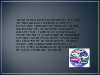 Nos cuesta creer que la web haya tenido un avance
tan vertiginoso siendo alrededor del año 1990
cuando nace; para la mayoría del mundo era algo
desconocido y hoy contamos con innumerables
sitios para visitar y a partir de ello encontrar lo que
más nos interesa. Ya no solo se trata de intercambiar
información sino de interactuar con personas al otro
lado del continente, de “hacer amigos”, compartir
hobbies, visitar cualquier lugar del mundo y en
general muchas posibilidades de hacer contacto
con culturas y modos de ver diferente.
 