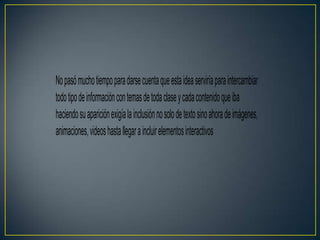 No pasó mucho tiempo para darse cuenta que esta idea serviría para intercambiar
todo tipo de información con temas de toda clase y cada contenido que iba
haciendo su aparición exigía la inclusión no solo de texto sino ahora de imágenes,
animaciones, videos hasta l egar a incluir elementos interactivos
 