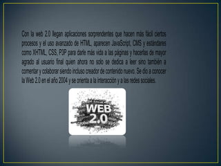 Con la web 2.0 llegan aplicaciones sorprendentes que hacen más fácil ciertos
procesos y el uso avanzado de HTML, aparecen JavaScript, CMS y estándares
como XHTML, CSS, P3P para darle más vida a las páginas y hacerlas de mayor
agrado al usuario final quien ahora no solo se dedica a leer sino también a
comentar y colaborar siendo incluso creador de contenido nuevo. Se dio a conocer
la Web 2.0 en el año 2004 y se orienta a la interacción y a las redes sociales.
 