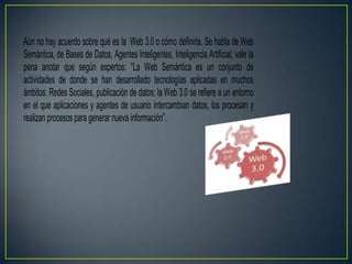 Aún no hay acuerdo sobre qué es la Web 3.0 o cómo definirla. Se habla de Web
Semántica, de Bases de Datos, Agentes Inteligentes, Inteligencia Artificial; vale la
pena anotar que según expertos: “La Web Semántica es un conjunto de
actividades de donde se han desarrollado tecnologías aplicadas en muchos
ámbitos: Redes Sociales, publicación de datos; la Web 3.0 se refiere a un entorno
en el que aplicaciones y agentes de usuario intercambian datos, los procesan y
realizan procesos para generar nueva información”.
 