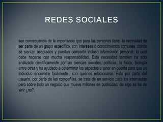 son consecuencia de la importancia que para las personas tiene la necesidad de
ser parte de un grupo específico, con intereses o conocimientos comunes, donde
se sientan aceptados y puedan compartir incluso información personal, lo cual
debe hacerse con mucha responsabilidad. Esta necesidad también ha sido
analizada científicamente por las ciencias sociales, políticas, la física, biología
entre otras y ha ayudado a determinar los aspectos a tener en cuenta para que un
individuo encuentre fácilmente con quiénes relacionarse. Esto por parte del
usuario, por parte de las compañías, se trata de un servicio para los internautas
pero sobre todo un negocio que mueve millones en publicidad, de algo se ha de
vivir ¿no?.
 