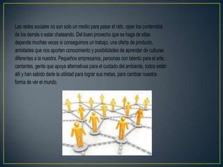 Las redes sociales no son solo un medio para pasar el rato, ojear los contenidos
de los demás o estar chateando. Del buen provecho que se haga de ellas
depende muchas veces si conseguimos un trabajo, una oferta de producto,
amistades que nos aporten conocimiento y posibilidades de aprender de culturas
diferentes a la nuestra. Pequeños empresarios, personas con talento para el arte,
cantantes, gente que apoya alternativas para el cuidado del ambiente, todos están
allí y han sabido darle la utilidad para lograr sus metas, para cambiar nuestra
forma de ver el mundo.
 