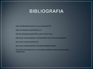 http://web30websemantica.comuf.com/web30.htm

http://es.wikipedia.org/wiki/Web_3.0

http://es.wikipedia.org/wiki/Web_sem%C3%A1ntica

http://www.maestrosdelweb.com/editorial/la-web-30-anade-significado/

http://www.conexioncentral.com

http://www.maestrosdelweb.com/editorial/redessociales/

http://www.informatica-hoy.com.ar/redes-sociales/La-historia-de-las-redes-
sociales.php
 