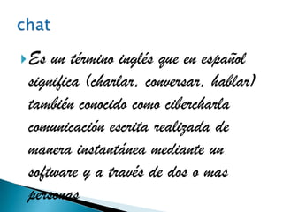 Es un término inglés que en español
 significa (charlar, conversar, hablar)
 también conocido como cibercharla
 comunicación escrita realizada de
 manera instantánea mediante un
 software y a través de dos o mas
 personas
 
