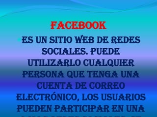 Facebook
Es un sitio web de redes
     sociales. Puede
  utilizarlo cualquier
 persona que tenga una
    cuenta de correo
electrónico, los usuarios
pueden participar en una
 