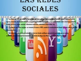 LAS REDES
                        SOCIALES
 Las redes sociales son sitios de internet que permiten a las personas conectarse con sus amigos e incluso realizar
nuevas amistades, de manera virtual, y compartir contenidos, interactuar, crear comunidades sobre intereses similares:
trabajo, lecturas, juegos, amistad, relaciones amorosas, relaciones comerciales, etc.
 El origen de las redes sociales se remonta al menos a 1995, cuando el estadounidense Randy Conrads creó el sitio Web
classmates.com.
 Se trata simplemente de una evolución de Internet donde confluyen una serie de servicios que ya venían
existiendo, como la mensajería instantánea y la edición de blogs (con Messenger y Foto blog a la cabeza).
 