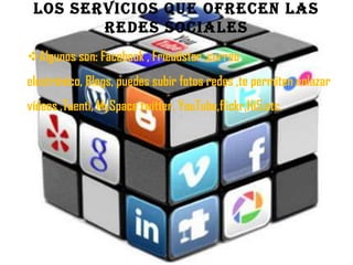 LOS SERVICIOS QUE OFRECEN LAS
        REDES SOCIALES
Algunos son: Facebook , Friendster ,correo
electrónico, Blogs, puedes subir fotos redes ,te permiten enlazar
vídeos ,Tuenti, MySpace twitter, YouTube,flickr,Hi5,etc.
 