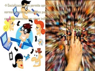 Socialización: nos permite aprender e interiorizarnos de
normas y valores necesarios para desempeñarnos
convenientemente con otros individuos.
 
