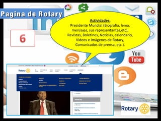 Pagina de R otaryPagina de R otary
Actividades:
Presidente Mundial (Biografía, lema,
mensajes, sus representantes,etc),
Revistas, Boletines, Noticias, calendario,
Videos e Imágenes de Rotary,
Comunicados de prensa, etc.).
 