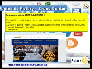 Pagina de R otary – B rand C enterPagina de R otary – B rand C enter
https://brandcenter.rotary.org/es-ES
Recuerdan la pestaña #4???. Es lo MAXIMO !!!
No necesitan ser unos expertos para lograr material promocional para sus clubes. Todo esta a 3
clicks:
1.Escoger lo que vas a hacer (Tarjetas, plegables, presentaciones, comunicados de prensa, etc),
2.Ingresar información de tu club
3.imprimir !!!!
 