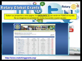 R otary G lobal G rantsR otary G lobal G rants
http://www.matchinggrants.org/
Suban sus proyectos a esta pagina. Es EXCELENTE !!! Los verán en TODO el mundo.
No se imaginan la cantidad de clubes buscando a quien ayudar.
 
