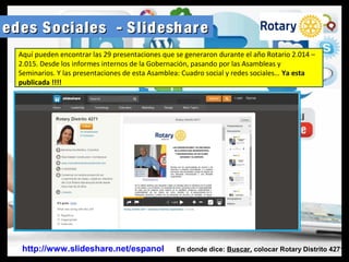 R edes Sociales - Slideshareedes Sociales - Slideshare
http://www.slideshare.net/espanol En donde dice: Buscar, colocar Rotary Distrito 4271
Aquí pueden encontrar las 29 presentaciones que se generaron durante el año Rotario 2.014 –
2.015. Desde los informes internos de la Gobernación, pasando por las Asambleas y
Seminarios. Y las presentaciones de esta Asamblea: Cuadro social y redes sociales… Ya esta
publicada !!!!
 