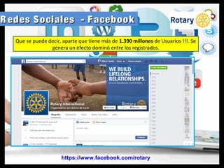 R edes Sociales - F acebookR edes Sociales - F acebook
https://www.facebook.com/rotary
Que se puede decir, aparte que tiene más de 1.390 millones de Usuarios !!!. Se
genera un efecto dominó entre los registrados.
 