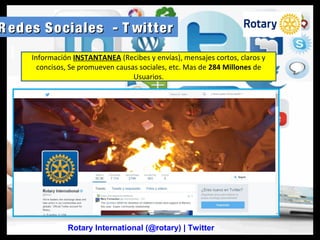R edes Sociales - T witterR edes Sociales - T witter
Rotary International (@rotary) | Twitter
Información INSTANTANEA (Recibes y envías), mensajes cortos, claros y
concisos, Se promueven causas sociales, etc. Mas de 284 Millones de
Usuarios.
 