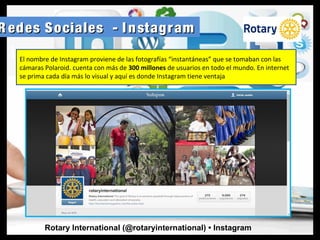 R edes Sociales - I nstagramR edes Sociales - I nstagram
Rotary International (@rotaryinternational) • Instagram
El nombre de Instagram proviene de las fotografías “instantáneas” que se tomaban con las
cámaras Polaroid. cuenta con más de 300 millones de usuarios en todo el mundo. En internet
se prima cada día más lo visual y aquí es donde Instagram tiene ventaja
 