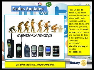 R edes SocialesR edes Sociales Hace un par de
décadas, no había
manera de compartir
información y de
expresar nuestras
opiniones de manera
inmediata y masiva.
“Ahora con las redes
sociales todos tienen
una manera de decir
lo que piensan y que
su voz sea
escuchada”.
Mark Zuckerberg, el
creador
de Facebook.
Del 2.004 a la fecha….TODO CAMBIO !!!
 