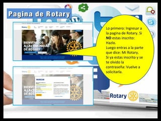 Pagina de R otaryPagina de R otary
Lo primero: Ingresar a
la pagina de Rotary. Si
NO estas inscrito:
Hazlo.
Luego entras a la parte
que dice: Mi Rotary.
Si ya estas inscrito y se
te olvido la
contraseña: Vuelve a
solicitarla.
 