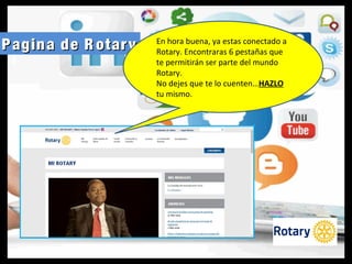 Pagina de R otaryPagina de R otary En hora buena, ya estas conectado a
Rotary. Encontraras 6 pestañas que
te permitirán ser parte del mundo
Rotary.
No dejes que te lo cuenten…HAZLO
tu mismo.
 