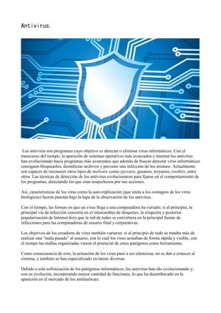 Antivirus.
Los antivirus son programas cuyo objetivo es detectar o eliminar virus informáticos. Con el
transcurso del tiempo, la aparición de sistemas operativos más avanzados e internet los antivirus
han evolucionado hacia programas más avanzados que además de buscar detectar virus informáticos
consiguen bloquearlos, desinfectar archivos y prevenir una infección de los mismos. Actualmente
son capaces de reconocer otros tipos de malware como spyware, gusanos, troyanos, rootkits, entre
otros. Las técnicas de detección de los antivirus evolucionaron para fijarse en el comportamiento de
los programas, detectando los que eran sospechosos por sus acciones.
Así, características de los virus como la auto-replicación (que imita a los contagios de los virus
biológicos) fueron puestas bajo la lupa de la observaciòn de los antivirus.
Con el tiempo, las formas en que un virus llega a una computadora ha variado; si al principio, la
principal vía de infección consistía en el intercambio de disquetes, la irrupción y posterior
popularización de Internet hizo que la red de redes se convirtiera en la principal fuente de
infecciones para las computadoras de usuario final y corporativas.
Los objetivos de los creadores de virus también variaron: si al principio de todo se trataba más de
realizar una “mala pasada” al usuario, con lo cual los virus actuaban de forma rápida y visible, con
el tiempo las mafias organizadas vieron el potencial de estos patógenos como herramienta.
Como consecuencia de esto, la actuación de los virus pasó a ser silenciosa, no se dan a conocer al
sistema, y también se han especializado en tareas diversas.
Debido a esta sofisticación de los patógenos informáticos, los antivirus han ido evolucionando y,
con su evolución, incorporando mayor cantidad de funciones, lo que ha desembocado en la
aparición en el mercado de los antimalware.
 