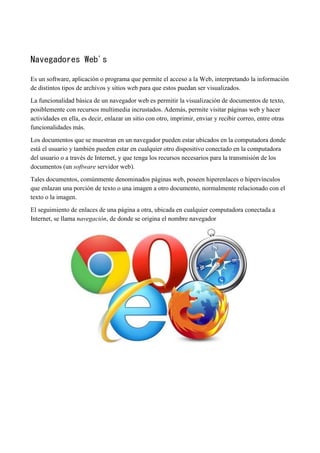 Navegadores Web's
Es un software, aplicación o programa que permite el acceso a la Web, interpretando la información
de distintos tipos de archivos y sitios web para que estos puedan ser visualizados.
La funcionalidad básica de un navegador web es permitir la visualización de documentos de texto,
posiblemente con recursos multimedia incrustados. Además, permite visitar páginas web y hacer
actividades en ella, es decir, enlazar un sitio con otro, imprimir, enviar y recibir correo, entre otras
funcionalidades más.
Los documentos que se muestran en un navegador pueden estar ubicados en la computadora donde
está el usuario y también pueden estar en cualquier otro dispositivo conectado en la computadora
del usuario o a través de Internet, y que tenga los recursos necesarios para la transmisión de los
documentos (un software servidor web).
Tales documentos, comúnmente denominados páginas web, poseen hiperenlaces o hipervínculos
que enlazan una porción de texto o una imagen a otro documento, normalmente relacionado con el
texto o la imagen.
El seguimiento de enlaces de una página a otra, ubicada en cualquier computadora conectada a
Internet, se llama navegación, de donde se origina el nombre navegador
 