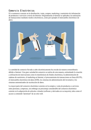 Comercio Electrónico.
El e-commerce consiste en la distribución, venta, compra, marketing y suministro de información
de productos o servicios a través de Internet. Originalmente el término se aplicaba a la realización
de transacciones mediante medios electrónicos, como por ejemplo el intercambio electrónico de
datos.
La cantidad de comercio llevada a cabo electrónicamente ha crecido de manera extraordinaria
debido a Internet. Una gran variedad de comercio se realiza de esta manera, estimulando la creación
y utilización de innovaciones como la transferencia de fondos electrónica, la administración de
cadenas de suministro, el marketing en Internet, el procesamiento de transacciones en línea (OLTP),
el intercambio electrónico de datos (EDI), los sistemas de administración del inventario y los
sistemas automatizados de recolección de datos.
La mayor parte del comercio electrónico consiste en la compra y venta de productos o servicios
entre personas y empresas, sin embargo un porcentaje considerable del comercio electrónico
consiste en la adquisición de artículos virtuales (software y derivados en su mayoría), tales como el
acceso a contenido "premium" de un sitio web.
 