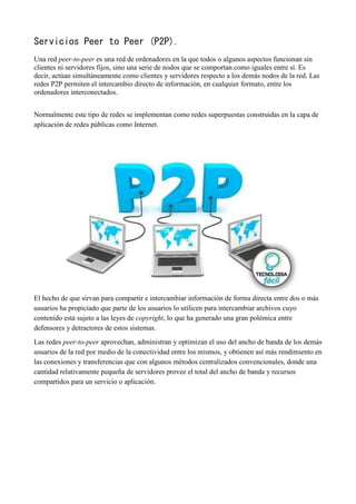 Servicios Peer to Peer (P2P).
Una red peer-to-peer es una red de ordenadores en la que todos o algunos aspectos funcionan sin
clientes ni servidores fijos, sino una serie de nodos que se comportan como iguales entre sí. Es
decir, actúan simultáneamente como clientes y servidores respecto a los demás nodos de la red. Las
redes P2P permiten el intercambio directo de información, en cualquier formato, entre los
ordenadores interconectados.
Normalmente este tipo de redes se implementan como redes superpuestas construidas en la capa de
aplicación de redes públicas como Internet.
El hecho de que sirvan para compartir e intercambiar información de forma directa entre dos o más
usuarios ha propiciado que parte de los usuarios lo utilicen para intercambiar archivos cuyo
contenido está sujeto a las leyes de copyright, lo que ha generado una gran polémica entre
defensores y detractores de estos sistemas.
Las redes peer-to-peer aprovechan, administran y optimizan el uso del ancho de banda de los demás
usuarios de la red por medio de la conectividad entre los mismos, y obtienen así más rendimiento en
las conexiones y transferencias que con algunos métodos centralizados convencionales, donde una
cantidad relativamente pequeña de servidores provee el total del ancho de banda y recursos
compartidos para un servicio o aplicación.
 