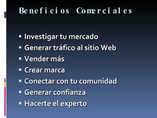 Beneficios Comerciales Investigar tu mercado Generar tráfico al sitio Web Vender más Crear marca Conectar con tu comunidad Generar confianza Hacerte el experto 
