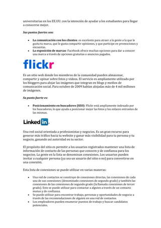 universitarias en los EE.UU. con la intención de ayudar a los estudiantes para llegar
a conocerse mejor.
Sus puntos fuertes son:
• La comunicación con los clientes: es excelente para atraer a la gente a la que le
gusta tu marca, que le gusta compartir opiniones, y que participe en promociones y
encuestas.
• La exposición de marcas: Facebook ofrece muchas opciones para dar a conocer
una marca a través de opciones gratuitas o anuncios pagados.
Es un sitio web donde los miembros de la comunidad pueden almacenar,
compartir y opinar sobre fotos y videos. El servicio es ampliamente utilizado por
los bloggers para alojar las imágenes que integran en blogs y medios de
comunicación social. Para octubre de 2009 habían alojadas más de 4 mil millones
de imágenes.
Su punto fuerte es:
• Posicionamiento en buscadores (SEO): Flickr está ampliamente indexado por
los buscadores, lo que ayuda a posicionar mejor las fotos y los enlaces entrantes de
las mismas.
Una red social orientada a profesionistas y negocios. Es un gran recurso para
generar más tráfico hacia tu website y ganar más visibilidad para tu persona y tu
negocio, ganando así autoridad en tu sector.
El propósito del sitio es permitir a los usuarios registrados mantener una lista de
información de contacto de las personas que conocen y de confianza para los
negocios. La gente en la lista se denominan conexiones. Los usuarios pueden
invitar a cualquier persona (ya sea un usuario del sitio o no) para convertirse en
una conexión.
Esta lista de conexiones se puede utilizar en varias maneras:
• Una red de contactos se construye de conexiones directas, las conexiones de cada
una de sus conexiones (denominado conexiones de segundo grado) y también las
conexiones de las conexiones de segundo grado (la llamada conexiones de tercer
grado). Esto se puede utilizar para contactar a alguien a través de un contacto
mutuo y de confianza.
• Se puede utilizar para encontrar trabajo, personas y oportunidades de negocio a
través de las recomendaciones de alguien en una red de contactos.
• Los empleadores pueden enumerar puestos de trabajo y buscar candidatos
potenciales.
 