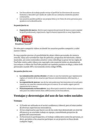 • Los buscadores de trabajo puede revisar el perfil de los directores de recursos
humanos y descubrir por medio de cuáles de sus contactos existentes pueden
contactarlos.
• Los usuarios pueden publicar sus propias fotos y ver fotos de otras personas para
ayudarse en la identificación.
Su punto fuerte es:
• Exposición de marca: efectivo para exposición personal de marca y para exponer
tu perfil profesional y experiencia. Aquí la buena reputación es muy importante.
Un sitio para compartir videos en donde los usuarios pueden compartir y subir
nuevos videos.
Es muy popular gracias a la posibilidad de alojar vídeos personales de manera
sencilla. Aloja una variedad de clips de películas, programas de televisión, vídeos
musicales, así como contenidos amateur como videoblogs (a pesar de las reglas de
YouTube contra subir vídeos con copyright, este material existe en abundancia).
Los enlaces a vídeos de YouTube pueden ser también puestos en blogs y sitios web
personales usando API o incrustando cierto código HTML.
Sus puntos fuertes son:
• La comunicación con los clientes: el video es una herramienta que rápidamente
captura el interés de los usuarios que buscan entretenimiento, información, o
ambos.
• La exposición de marcas: una de las más poderosas herramientas en la web para
construir un canal de comunicación para tu marca. Es un medio seguro para la
exposición de tu marca.
• Posicionamiento en buscadores: muy eficaz para construir enlaces hacia nuestro
sitio pues los videos tienen altas calificaciones en los buscadores.
Ventajas y desventajas del uso de las redes sociales
Ventajas:
• 1) Puede ser utilizada en el sector académico y laboral, para el intercambio
de diversas experiencias innovadoras.
• 2) Los empresarios que hacen uso de las redes han demostrado un nivel de
eficiencia y un acertado trabajo en equipo, consolidando proyectos de
gestión del conocimiento.
• 3) Favorecen la participación y el trabajo colaborativo entre las personas, es
decir, permiten a los usuarios participar en un proyecto en línea desde
cualquier lugar.
 